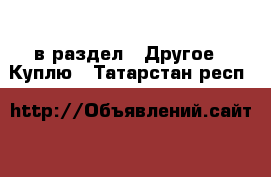  в раздел : Другое » Куплю . Татарстан респ.